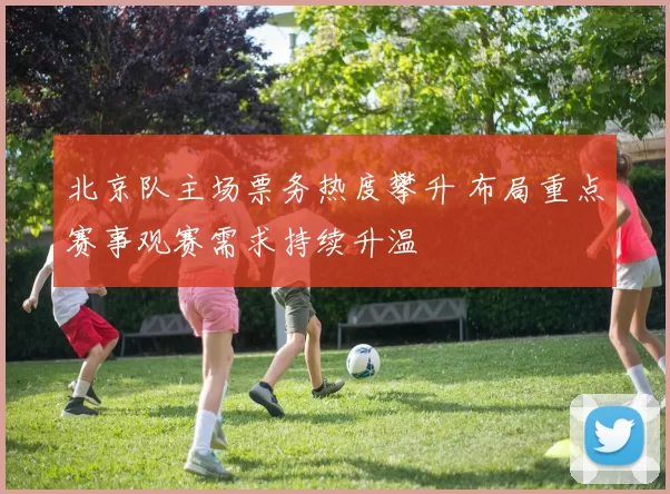 北京队主场票务热度攀升 布局重点赛事观赛需求持续升温