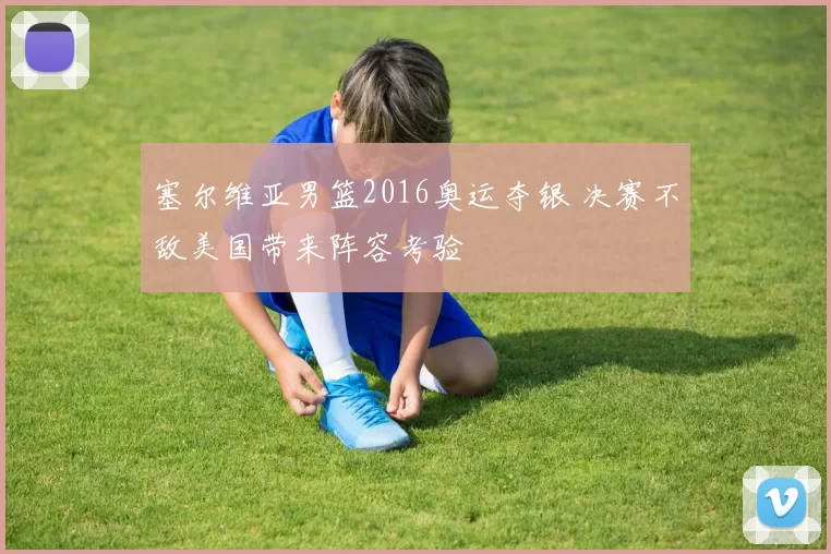 塞尔维亚男篮2016奥运夺银 决赛不敌美国带来阵容考验