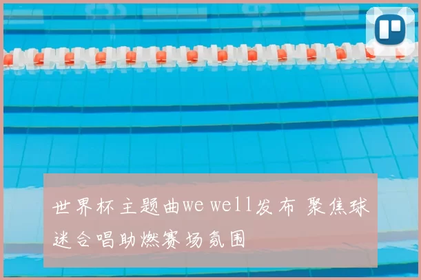 世界杯主题曲we well发布 聚焦球迷合唱助燃赛场氛围
