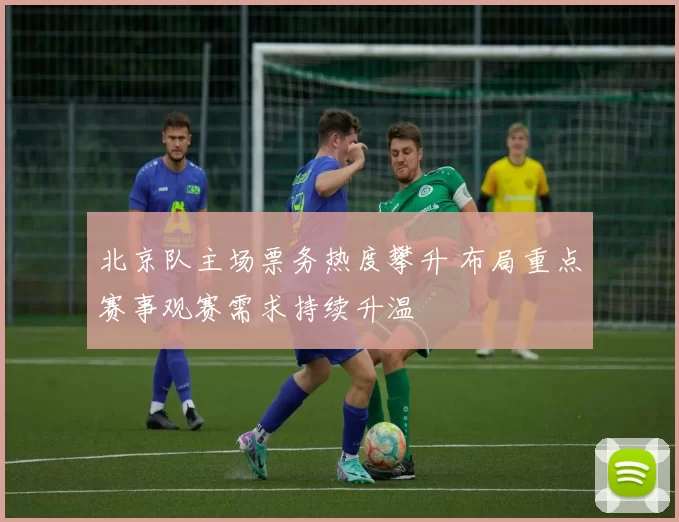 北京队主场票务热度攀升 布局重点赛事观赛需求持续升温
