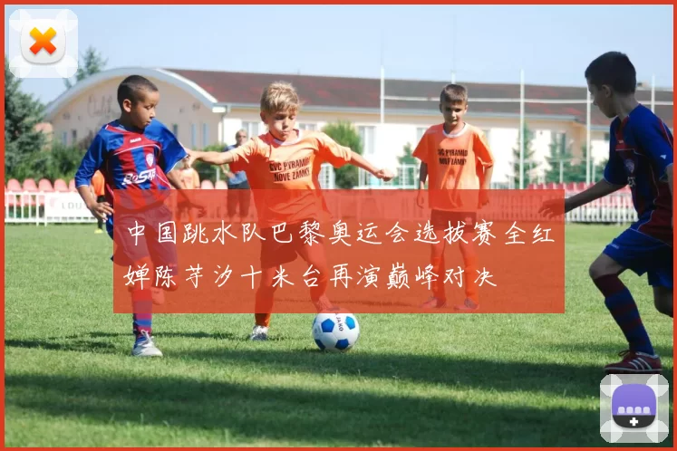中国跳水队巴黎奥运会选拔赛全红婵陈芋汐十米台再演巅峰对决