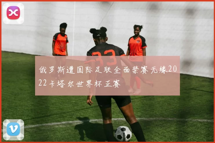 俄罗斯遭国际足联全面禁赛无缘2022卡塔尔世界杯正赛