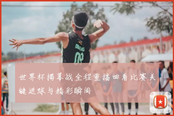 世界杯揭幕战全程重播回看比赛关键进球与精彩瞬间