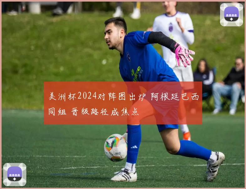 美洲杯2024对阵图出炉 阿根廷巴西同组 晋级路径成焦点