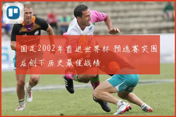 国足2002年首进世界杯 预选赛突围后创下历史最佳战绩