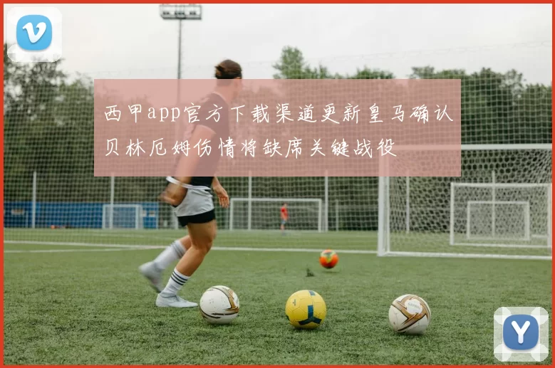 西甲app官方下载渠道更新皇马确认贝林厄姆伤情将缺席关键战役