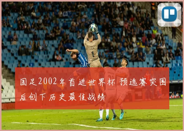 国足2002年首进世界杯 预选赛突围后创下历史最佳战绩