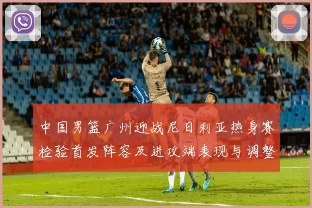 中国男篮广州迎战尼日利亚热身赛检验首发阵容及进攻端表现与调整