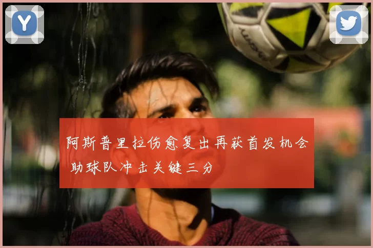 阿斯普里拉伤愈复出再获首发机会 助球队冲击关键三分