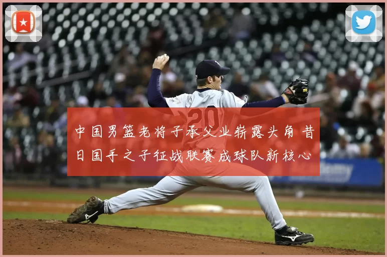 中国男篮老将子承父业崭露头角 昔日国手之子征战联赛成球队新核心