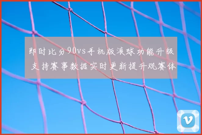 即时比分90vs手机版滚球功能升级 支持赛事数据实时更新提升观赛体验