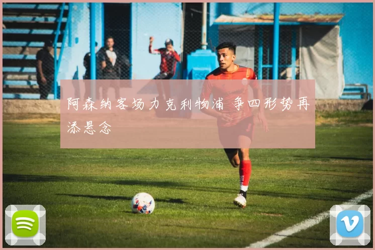 阿森纳客场力克利物浦 争四形势再添悬念