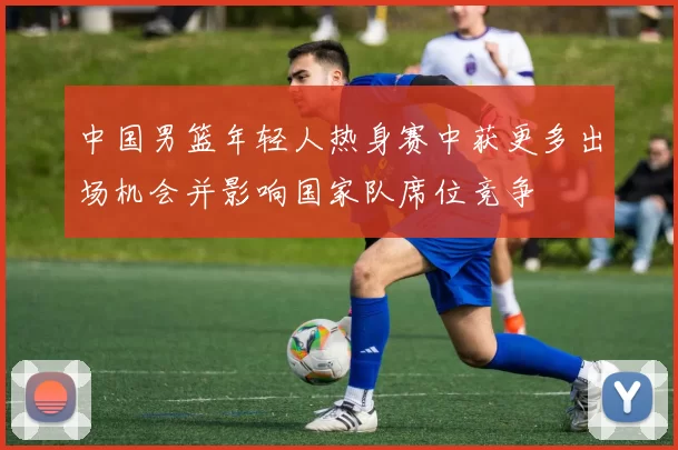中国男篮年轻人热身赛中获更多出场机会并影响国家队席位竞争
