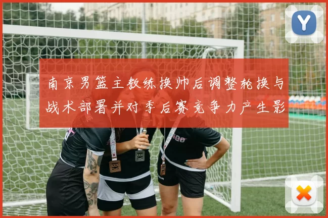 南京男篮主教练换帅后调整轮换与战术部署并对季后赛竞争力产生影响