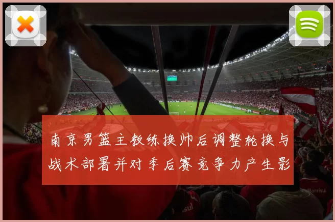 南京男篮主教练换帅后调整轮换与战术部署并对季后赛竞争力产生影响