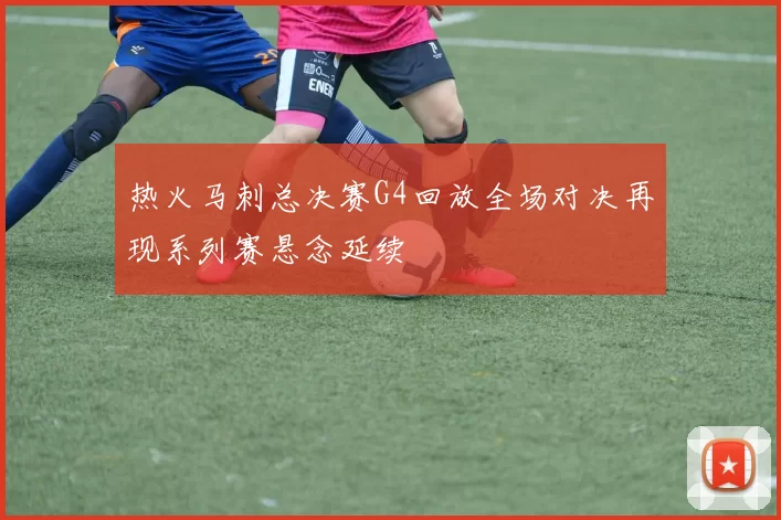 热火马刺总决赛G4回放全场对决再现系列赛悬念延续