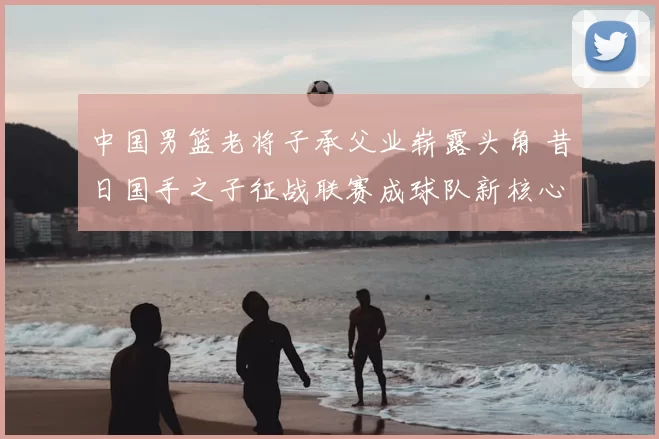 中国男篮老将子承父业崭露头角 昔日国手之子征战联赛成球队新核心