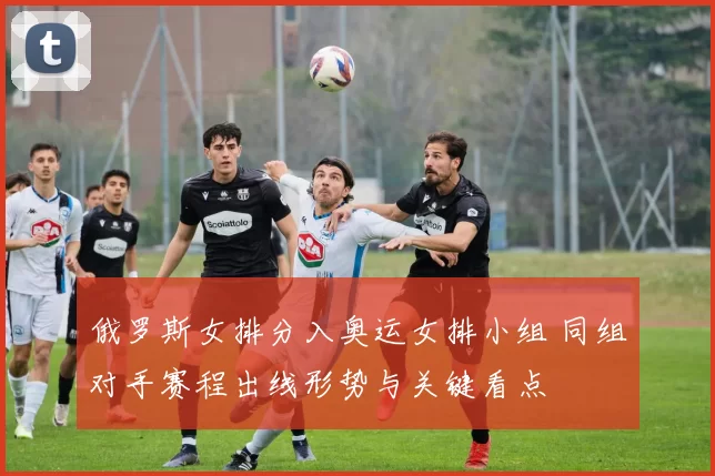 俄罗斯女排分入奥运女排小组 同组对手赛程出线形势与关键看点