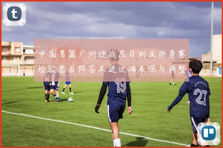 中国男篮广州迎战尼日利亚热身赛检验首发阵容及进攻端表现与调整