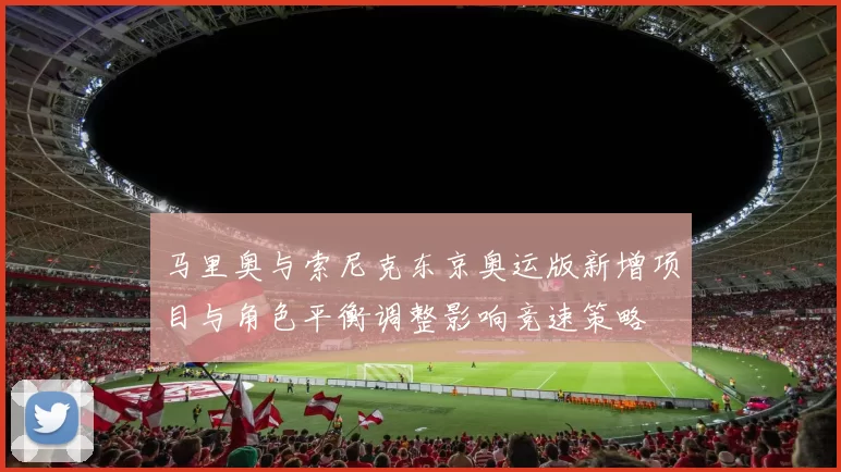 马里奥与索尼克东京奥运版新增项目与角色平衡调整影响竞速策略