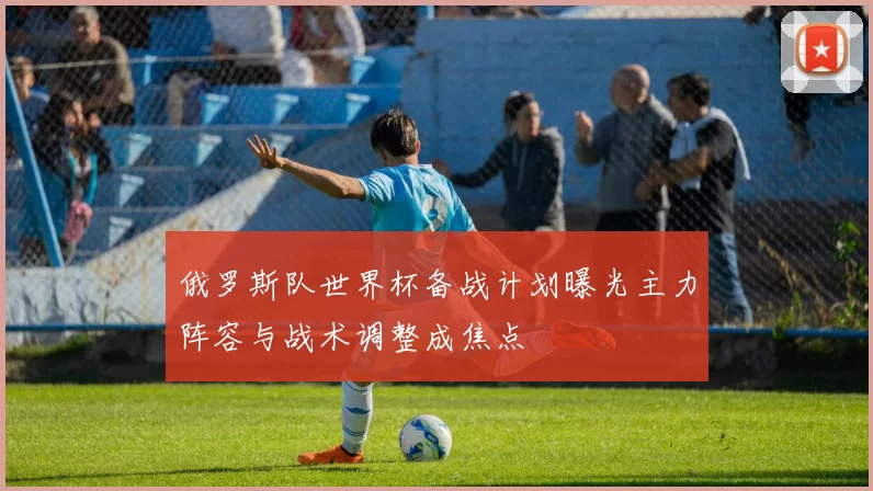 俄罗斯队世界杯备战计划曝光主力阵容与战术调整成焦点