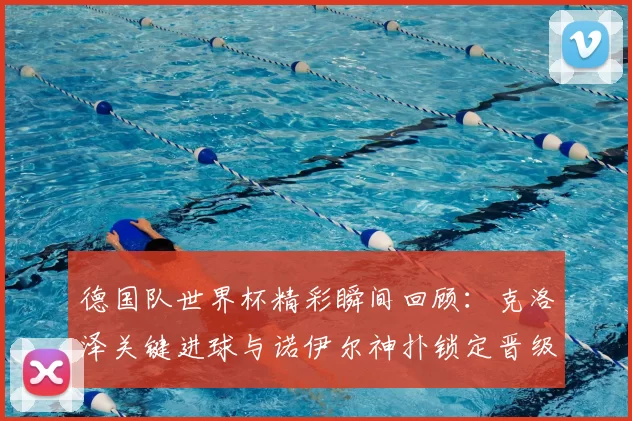 德国队世界杯精彩瞬间回顾：克洛泽关键进球与诺伊尔神扑锁定晋级