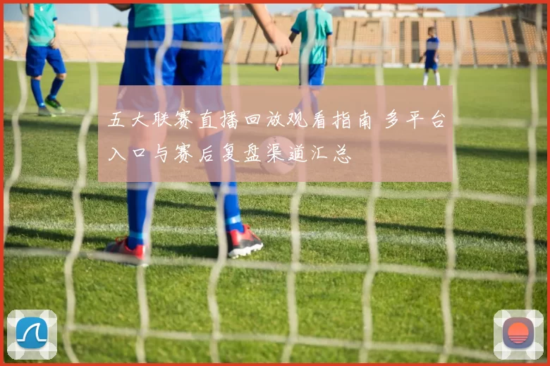 五大联赛直播回放观看指南 多平台入口与赛后复盘渠道汇总