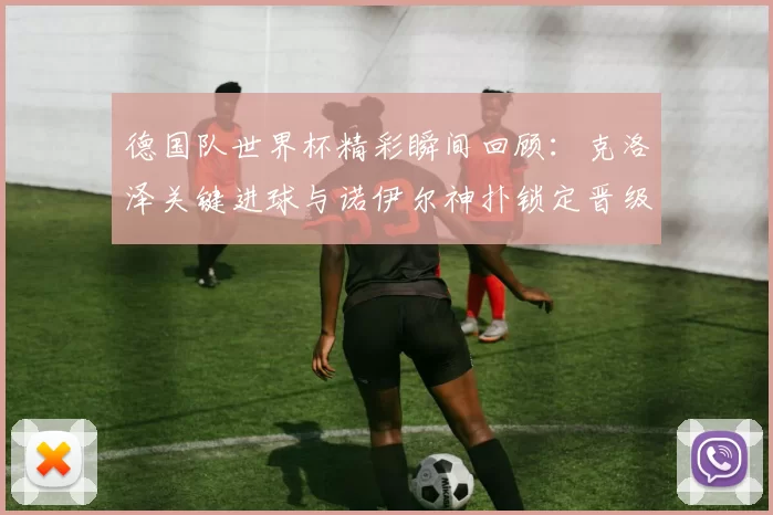 德国队世界杯精彩瞬间回顾：克洛泽关键进球与诺伊尔神扑锁定晋级