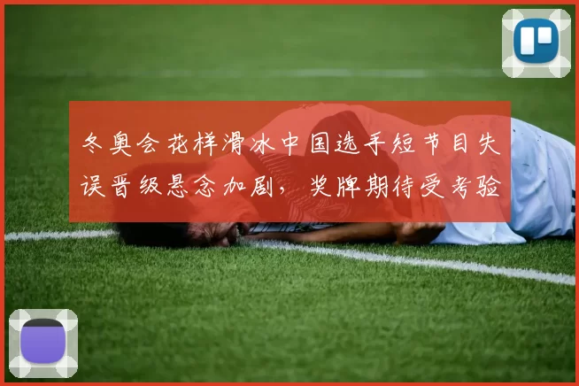 冬奥会花样滑冰中国选手短节目失误晋级悬念加剧,奖牌期待受考验
