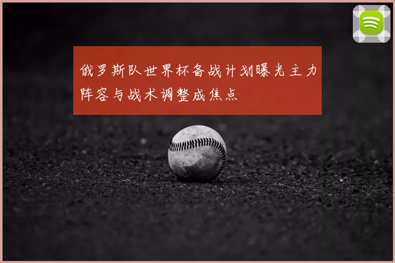 俄罗斯队世界杯备战计划曝光主力阵容与战术调整成焦点