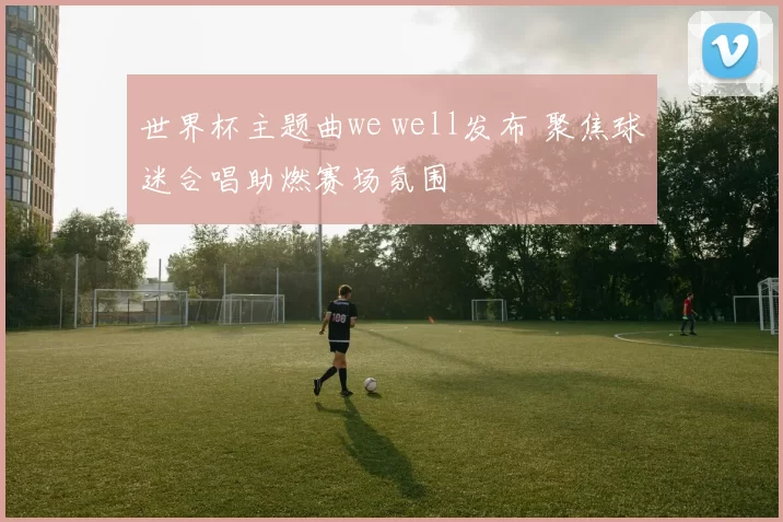 世界杯主题曲we well发布 聚焦球迷合唱助燃赛场氛围