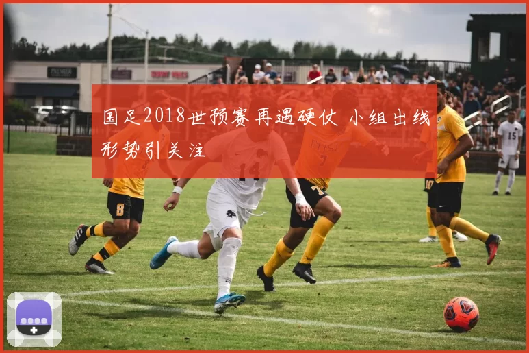 国足2018世预赛再遇硬仗 小组出线形势引关注