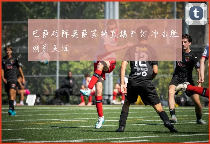 巴萨对阵奥萨苏纳直播开打 冲击胜利引关注