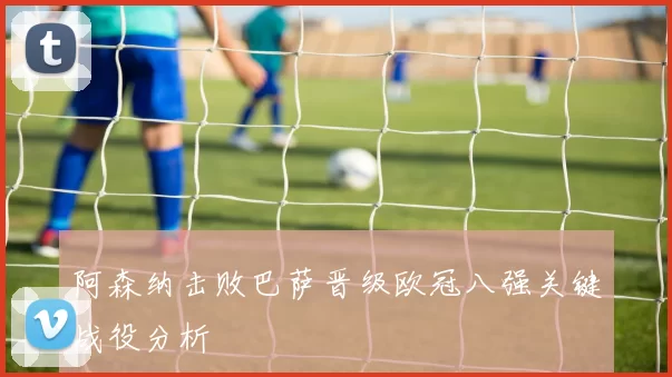 阿森纳击败巴萨晋级欧冠八强关键战役分析