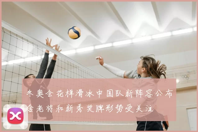 冬奥会花样滑冰中国队新阵容公布含老将和新秀奖牌形势受关注