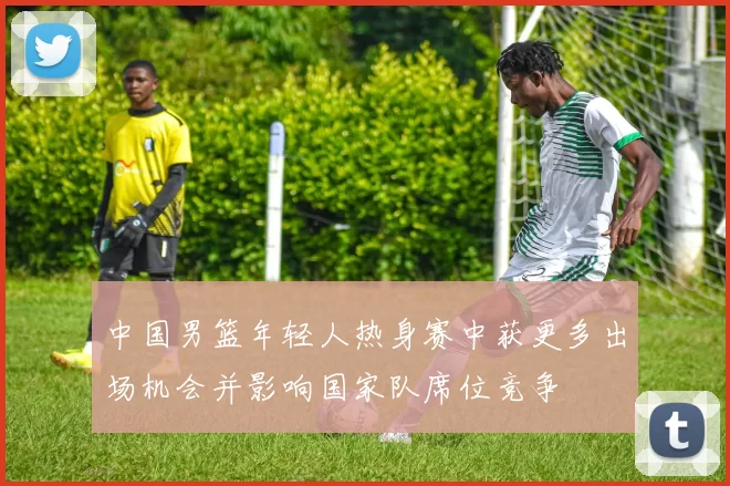 中国男篮年轻人热身赛中获更多出场机会并影响国家队席位竞争
