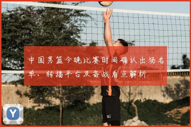 中国男篮今晚比赛时间确认出场名单、转播平台及备战看点解析