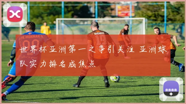 世界杯亚洲第一之争引关注 亚洲球队实力排名成焦点