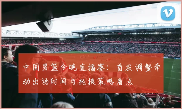 中国男篮今晚直播赛：首发调整牵动出场时间与轮换策略看点