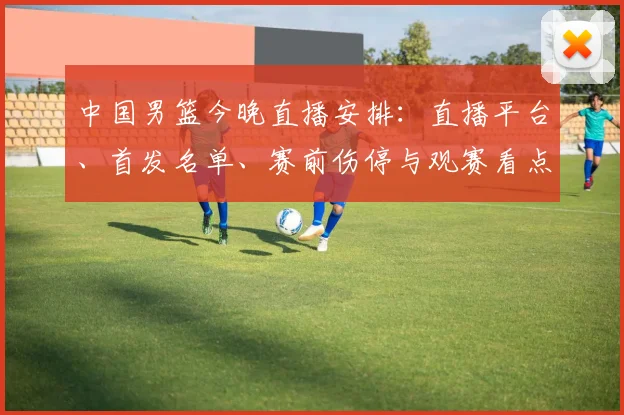 中国男篮今晚直播安排：直播平台、首发名单、赛前伤停与观赛看点