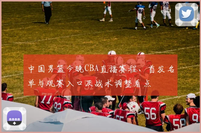 中国男篮今晚CBA直播赛程、首发名单与观赛入口及战术调整看点