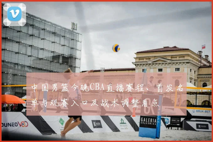 中国男篮今晚CBA直播赛程、首发名单与观赛入口及战术调整看点