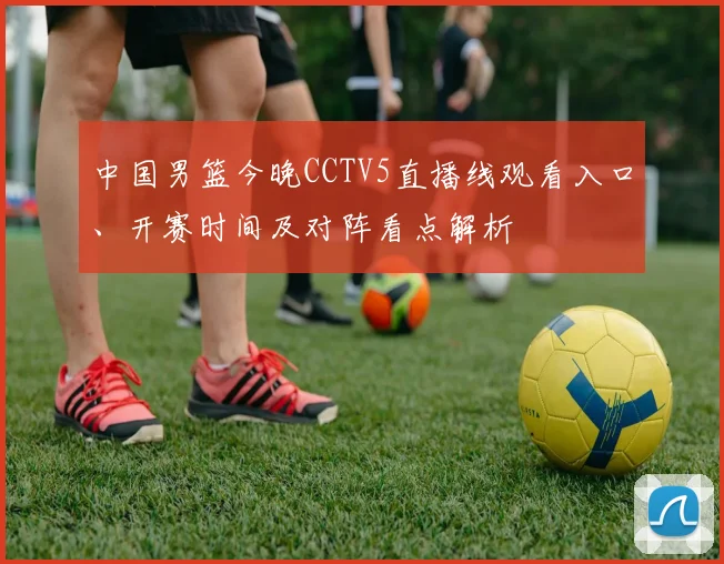 中国男篮今晚CCTV5直播线观看入口、开赛时间及对阵看点解析