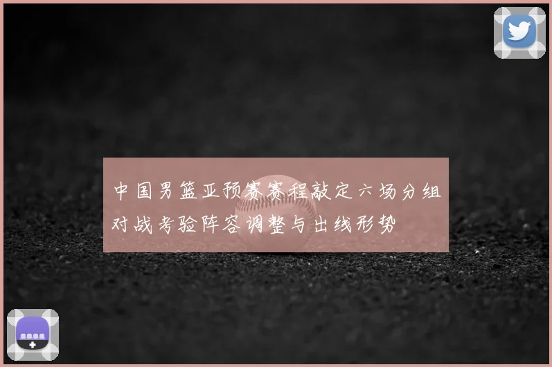 中国男篮亚预赛赛程敲定六场分组对战考验阵容调整与出线形势