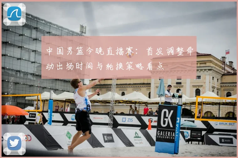 中国男篮今晚直播赛：首发调整牵动出场时间与轮换策略看点