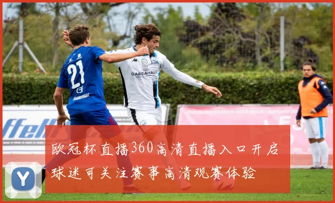 欧冠杯直播360高清直播入口开启 球迷可关注赛事高清观赛体验
