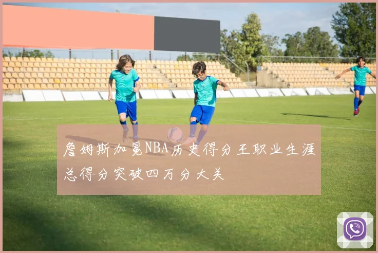 詹姆斯加冕NBA历史得分王职业生涯总得分突破四万分大关