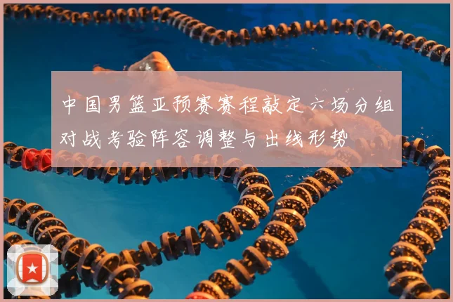 中国男篮亚预赛赛程敲定六场分组对战考验阵容调整与出线形势