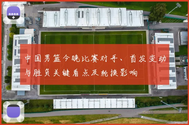 中国男篮今晚比赛对手、首发变动与胜负关键看点及轮换影响