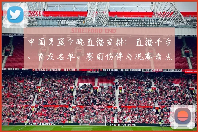 中国男篮今晚直播安排：直播平台、首发名单、赛前伤停与观赛看点